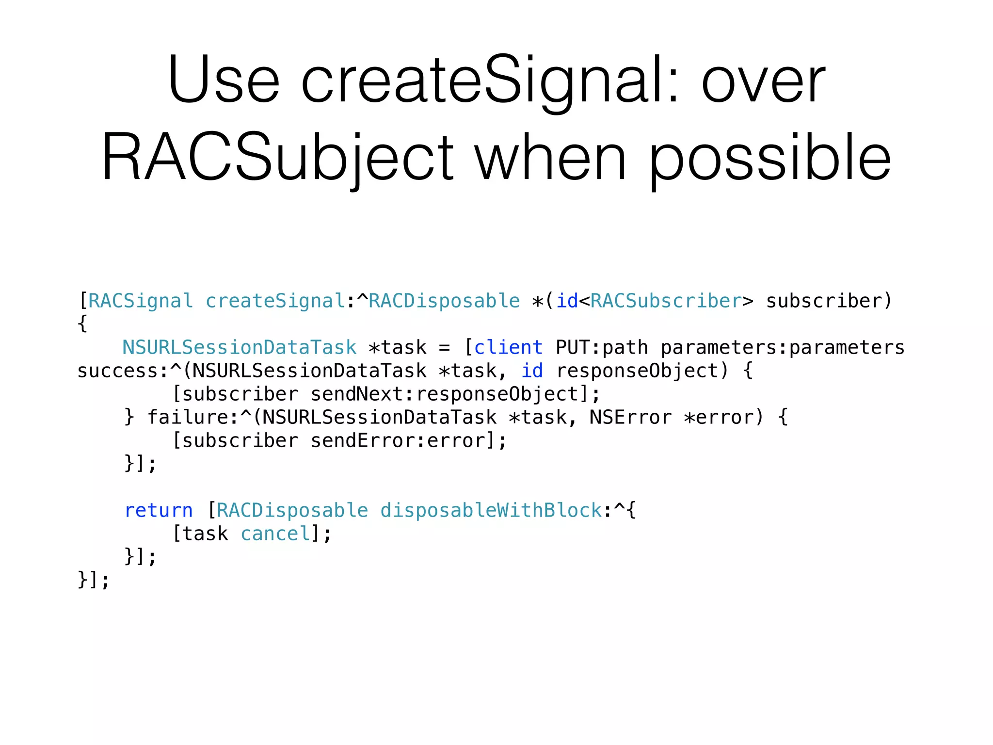 Use createSignal: over
RACSubject when possible
[RACSignal createSignal:^RACDisposable *(id<RACSubscriber> subscriber)
{
NSURLSessionDataTask *task = [client PUT:path parameters:parameters
success:^(NSURLSessionDataTask *task, id responseObject) {
[subscriber sendNext:responseObject];
} failure:^(NSURLSessionDataTask *task, NSError *error) {
[subscriber sendError:error];
}];
return [RACDisposable disposableWithBlock:^{
[task cancel];
}];
}];
 