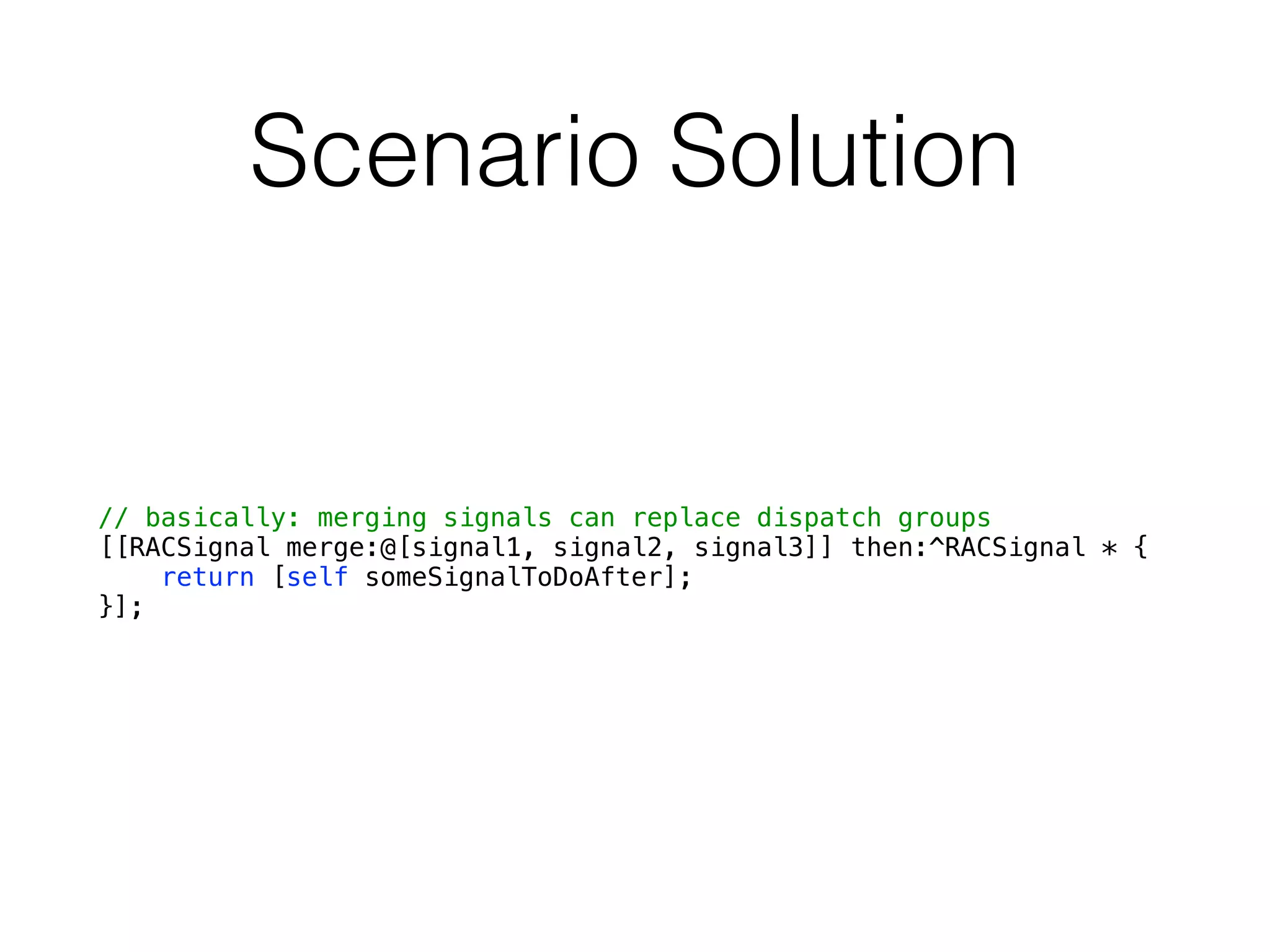 Scenario Solution
// basically: merging signals can replace dispatch groups
[[RACSignal merge:@[signal1, signal2, signal3]] then:^RACSignal * {
return [self someSignalToDoAfter];
}];
 
