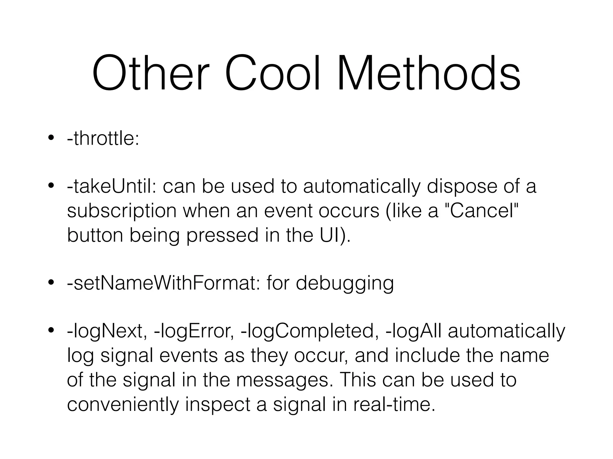 Other Cool Methods
• -throttle:
• -takeUntil: can be used to automatically dispose of a
subscription when an event occurs (like a "Cancel"
button being pressed in the UI).
• -setNameWithFormat: for debugging
• -logNext, -logError, -logCompleted, -logAll automatically
log signal events as they occur, and include the name
of the signal in the messages. This can be used to
conveniently inspect a signal in real-time.
 