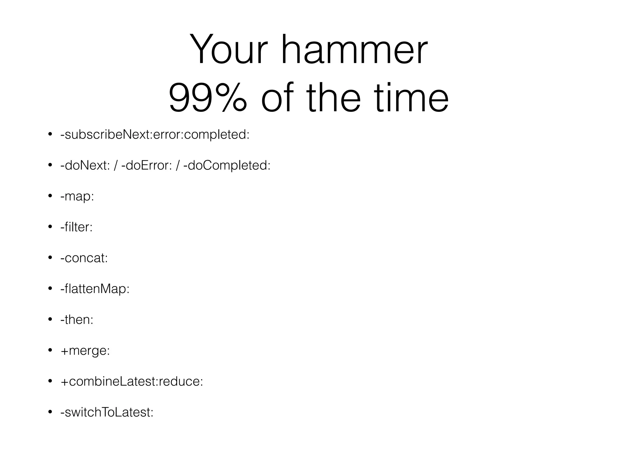 Your hammer
99% of the time
• -subscribeNext:error:completed:
• -doNext: / -doError: / -doCompleted:
• -map:
• -ﬁlter:
• -concat:
• -ﬂattenMap:
• -then:
• +merge:
• +combineLatest:reduce:
• -switchToLatest:
 