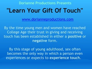Dorianne Productions Presents

  Learn Your Gift Of Touch
                 www.dorianneproductions.com 
 
  By the time young men and women have reached
    College Age their trust in giving and receiving
 touch has been established in either a positive or
                     negative form.
                             
     By this stage of young adulthood, sex often
    becomes the only way in which a person even
   experiences or expects to experience touch.    
 