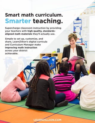 Smart math curriculum.
Smarter teaching.
Supercharge classroom instruction by providing
your teachers with high-quality, standards-
aligned math materials they’ll actually use.
Simple to set up, customize, and
share, LearnZillion’s digital curricula
and Curriculum Manager make
improving math instruction
across your district
achievable.
LEARNZILLION.COM
 