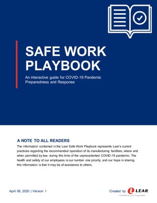 SAFE WORK
PLAYBOOK
An interactive guide for COVID-19 Pandemic
Preparedness and Response
A NOTE TO ALL READERS
The information contained in the Lear Safe Work Playbook represents Lear’s current
practices regarding the recommended operation of its manufacturing facilities, where and
when permitted by law, during this time of the unprecedented COVID-19 pandemic. The
health and safety of our employees is our number one priority, and our hope in sharing
this information is that it may be of assistance to others.
April 06, 2020 | Version 1 Created by 1
Created by Lear Corporation
 