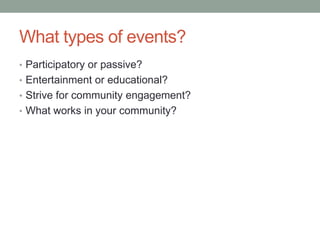 What types of events?
• Participatory or passive?
• Entertainment or educational?
• Strive for community engagement?
• What works in your community?

 