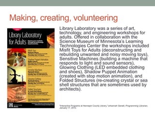 Making, creating, volunteering
Library Laboratory was a series of art,
technology, and engineering workshops for
adults. Offered in collaboration with the
Science Museum of Minnesota’s Learning
Technologies Center the workshops included
Misfit Toys for Adults (deconstructing and
rebuilding unwanted and noisy moving toys),
Sensitive Machines (building a machine that
responds to light and sound sensors),
Glowing Clothing (LED embedded clothing
and shoes), Shadow Puppet Animation
(created with stop motion animation), and
Folded Structures (re-creating crystal or sea
shell structures that are sometimes used by
architects).

"Interactive Programs at Hennepin County Library,"Johannah Genett, Programming Librarian,
January 17, 2012.

 