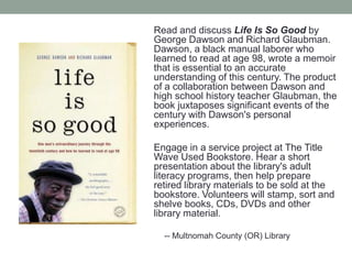 Read and discuss Life Is So Good by
George Dawson and Richard Glaubman.
Dawson, a black manual laborer who
learned to read at age 98, wrote a memoir
that is essential to an accurate
understanding of this century. The product
of a collaboration between Dawson and
high school history teacher Glaubman, the
book juxtaposes significant events of the
century with Dawson's personal
experiences.

Engage in a service project at The Title
Wave Used Bookstore. Hear a short
presentation about the library's adult
literacy programs, then help prepare
retired library materials to be sold at the
bookstore. Volunteers will stamp, sort and
shelve books, CDs, DVDs and other
library material.
-- Multnomah County (OR) Library

 