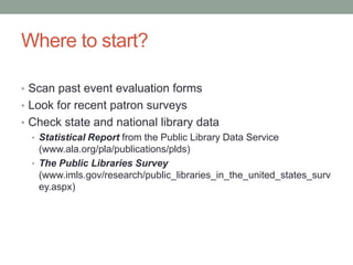 Where to start?
• Scan past event evaluation forms
• Look for recent patron surveys
• Check state and national library data
• Statistical Report from the Public Library Data Service
(www.ala.org/pla/publications/plds)
• The Public Libraries Survey
(www.imls.gov/research/public_libraries_in_the_united_states_surv
ey.aspx)

 