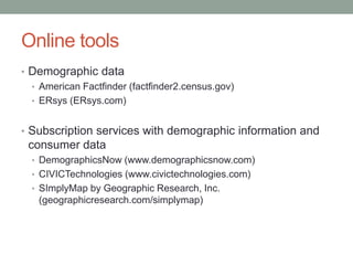 Online tools
• Demographic data
• American Factfinder (factfinder2.census.gov)
• ERsys (ERsys.com)
• Subscription services with demographic information and

consumer data
• DemographicsNow (www.demographicsnow.com)
• CIVICTechnologies (www.civictechnologies.com)
• SImplyMap by Geographic Research, Inc.

(geographicresearch.com/simplymap)

 