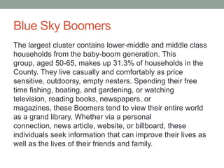 Blue Sky Boomers
The largest cluster contains lower-middle and middle class
households from the baby-boom generation. This
group, aged 50-65, makes up 31.3% of households in the
County. They live casually and comfortably as price
sensitive, outdoorsy, empty nesters. Spending their free
time fishing, boating, and gardening, or watching
television, reading books, newspapers, or
magazines, these Boomers tend to view their entire world
as a grand library. Whether via a personal
connection, news article, website, or billboard, these
individuals seek information that can improve their lives as
well as the lives of their friends and family.

 