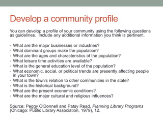 Develop a community profile
You can develop a profile of your community using the following questions
as guidelines. Include any additional information you think is pertinent.
•
•
•
•
•
•
•
•
•
•

What are the major businesses or industries?
What dominant groups make the population?
What are the ages and characteristics of the population?
What leisure time activities are available?
What is the general education level of the population?
What economic, social, or political trends are presently affecting people
in your town?
What is the town's relation to other communities in the state?
What is the historical background?
What are the present economic conditions?
What are the major cultural and religious influences?

Source: Peggy O'Donnell and Patsy Read, Planning Library Programs
(Chicago: Public Library Association, 1979), 12.

 