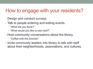 How to engage with your residents?
• Design and conduct surveys.
• Talk to people entering and exiting events.
• ―What did you think?‖
• ―What would you like to see next?‖
• Host community conversations about the library.
• ―Coffee with the Director‖
• Invite community leaders into library to talk with staff

about their neighborhoods, associations, and cultures.

 