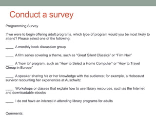 Conduct a survey
Programming Survey

If we were to begin offering adult programs, which type of program would you be most likely to
attend? Please select one of the following:
A monthly book discussion group
A film series covering a theme, such as ―Great Silent Classics‖ or ―Film Noir‖
A ―how to‖ program, such as ―How to Select a Home Computer‖ or ―How to Travel
Cheap in Europe‖
A speaker sharing his or her knowledge with the audience; for example, a Holocaust
survivor recounting her experiences at Auschwitz

Workshops or classes that explain how to use library resources, such as the Internet
and downloadable ebooks
I do not have an interest in attending library programs for adults

Comments:

 