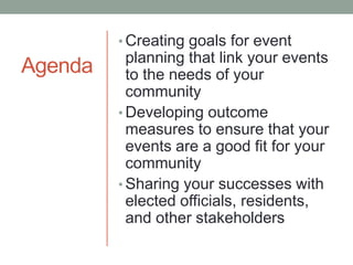 • Creating goals for event

Agenda

planning that link your events
to the needs of your
community
• Developing outcome
measures to ensure that your
events are a good fit for your
community
• Sharing your successes with
elected officials, residents,
and other stakeholders

 