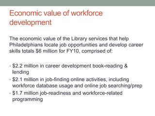 Economic value of workforce
development
The economic value of the Library services that help
Philadelphians locate job opportunities and develop career
skills totals $6 million for FY10, comprised of:
• $2.2 million in career development book-reading &

lending
• $2.1 million in job-finding online activities, including
workforce database usage and online job searching/prep
• $1.7 million job-readiness and workforce-related
programming

 
