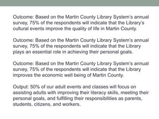 Outcome: Based on the Martin County Library System’s annual
survey, 75% of the respondents will indicate that the Library’s
cultural events improve the quality of life in Martin County.
Outcome: Based on the Martin County Library System’s annual
survey, 75% of the respondents will indicate that the Library
plays an essential role in achieving their personal goals.
Outcome: Based on the Martin County Library System’s annual
survey, 75% of the respondents will indicate that the Library
improves the economic well being of Martin County.
Output: 50% of our adult events and classes will focus on
assisting adults with improving their literacy skills, meeting their
personal goals, and fulfilling their responsibilities as parents,
students, citizens, and workers.

 