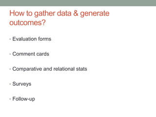 How to gather data & generate
outcomes?
• Evaluation forms
• Comment cards

• Comparative and relational stats
• Surveys
• Follow-up

 