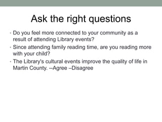 Ask the right questions
• Do you feel more connected to your community as a

result of attending Library events?
• Since attending family reading time, are you reading more
with your child?
• The Library's cultural events improve the quality of life in
Martin County. --Agree –Disagree

 