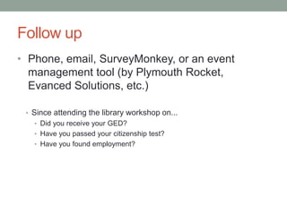 Follow up
• Phone, email, SurveyMonkey, or an event
management tool (by Plymouth Rocket,
Evanced Solutions, etc.)
• Since attending the library workshop on...
• Did you receive your GED?
• Have you passed your citizenship test?
• Have you found employment?

 