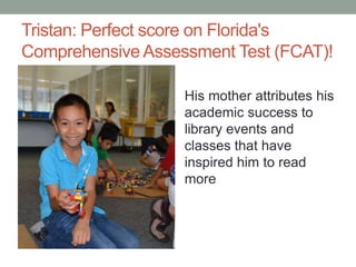 Tristan: Perfect score on Florida's
Comprehensive Assessment Test (FCAT)!
His mother attributes his
academic success to
library events and
classes that have
inspired him to read
more

 