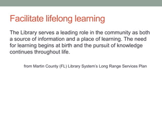Facilitate lifelong learning
The Library serves a leading role in the community as both
a source of information and a place of learning. The need
for learning begins at birth and the pursuit of knowledge
continues throughout life.
from Martin County (FL) Library System’s Long Range Services Plan

 