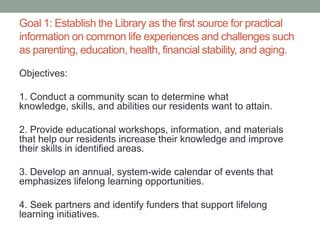Goal 1: Establish the Library as the first source for practical
information on common life experiences and challenges such
as parenting, education, health, financial stability, and aging.
Objectives:
1. Conduct a community scan to determine what
knowledge, skills, and abilities our residents want to attain.
2. Provide educational workshops, information, and materials
that help our residents increase their knowledge and improve
their skills in identified areas.
3. Develop an annual, system-wide calendar of events that
emphasizes lifelong learning opportunities.
4. Seek partners and identify funders that support lifelong
learning initiatives.

 