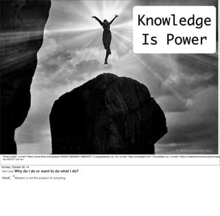 Knowledge 
Is Power 
Free Your 
Mind... 
Photo Credit: <a href="https://www.flickr.com/photos/16230215@N08/6116884557/">h.koppdelaney</a> via <a href="http://compfight.com">Compfight</a> <a href="https://creativecommons.org/licenses/ 
by-nd/2.0/">cc</a> 
Sunday, October 26, 14 
Part one: Why do I do or want to do what I do? 
Hook: “Wisdom is not the product of schooling 
 