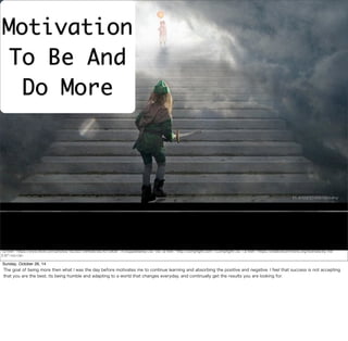 Motivation 
To Be And 
Do More 
<a href="https://www.flickr.com/photos/16230215@N08/5824015909/">h.koppdelaney</a> via <a href="http://compfight.com">Compfight</a> <a href="https://creativecommons.org/licenses/by-nd/ 
2.0/">cc</a> 
Sunday, October 26, 14 
The goal of being more then what I was the day before motivates me to continue learning and absorbing the positive and negative. I feel that success is not accepting 
that you are the best, its being humble and adapting to a world that changes everyday, and continually get the results you are looking for. 
 