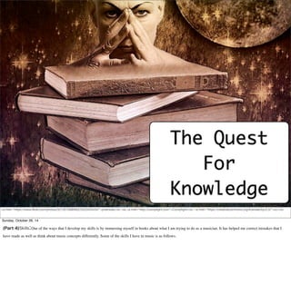 The Quest 
For 
Knowledge 
<a href="https://www.flickr.com/photos/32135758@N02/5325454434/">jinterwas</a> via <a href="http://compfight.com">Compfight</a> <a href="https://creativecommons.org/licenses/by/2.0/">cc</a> 
Sunday, October 26, 14 
(Part 4)Skills:One of the ways that I develop my skills is by immersing myself in books about what I am trying to do as a musician. It has helped me correct mistakes that I 
have made as well as think about music concepts differently. Some of the skills I have in music is as follows. 
 