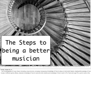 The Steps to 
being a better 
musician 
<a href="https://www.flickr.com/photos/89242035@N00/4293333117/">ramyo</a> via <a href="http://compfight.com">Compfight</a> <a href="https://creativecommons.org/licenses/by-nc/2.0/">cc</a> 
Sunday, October 26, 14 
I am knowledgeable of music theory (including, song structure, arranging, transposing ,knowledge of how to play an instrument (piano, keyboard),knowledge of how 
to play in different genres (Blues, classical), knowledge of how to read and write notation,and knowledge of how to work in Pro Tools and Logic Pro x just to name a few. 
 