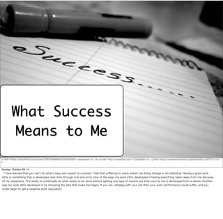 What Success 
Means to Me 
<a href="https://www.flickr.com/photos/13657368@N00/2035597695/">seeveeaar</a> via <a href="http://compfight.com">Compfight</a> <a href="https://creativecommons.org/licenses/by-nd/2.0/">cc</ 
a> 
Sunday, October 26, 14 
I have learned that you can’t do what’s easy and expect to succeed. I feel that suffering to some extent can bring change in an individual. Having a good work 
ethic is something that is developed over time through trial and error. One of the ways my work ethic developed is having everything taken away from me because 
of my sloppiness. The ability to continually do what needs to be done without getting any type of reward any time soon to me is developed from a desire. Another 
way my work ethic developed is by choosing the jobs that make me happy. If you are unhappy with your job then your work performance could suffer, and you 
could begin to get a negative work reputation. 
 