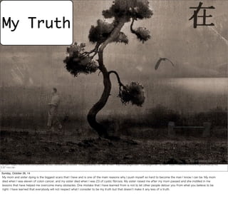 My Truth 
<a href="https://www.flickr.com/photos/16230215@N08/4436765340/">h.koppdelaney</a> via <a href="http://compfight.com">Compfight</a> <a href="https://creativecommons.org/licenses/by-nd/ 
2.0/">cc</a> 
Sunday, October 26, 14 
My mom and sister dying is the biggest scars that I have and is one of the main reasons why I push myself so hard to become the man I know I can be. My mom 
died when I was eleven of colon cancer, and my sister died when I was 23 of cystic fibrosis. My sister raised me after my mom passed and she instilled in me 
lessons that have helped me overcome many obstacles. One mistake that I have learned from is not to let other people detour you from what you believe to be 
right. I have learned that everybody will not respect what I consider to be my truth but that doesn’t make it any less of a truth. 
 