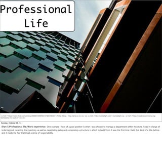 Professional 
Life 
<a href="https://www.flickr.com/photos/56666726@N04/5798376635/">Phillip Wong - http://phw.co.nz</a> via <a href="http://compfight.com">Compfight</a> <a href="https://creativecommons.org/ 
licenses/by-nc-sa/2.0/">cc</a> 
Sunday, October 26, 14 
(Part 5)Professional life/Work experience: One example I have of a past position is when I was chosen to manage a department within the store. I was in charge of 
ordering and, receiving the inventory, as well as negotiating sales and composing a structure in which to build from. It was the first time I held that kind of a title before 
and it made me feel that I had a since of responsibility. 
 