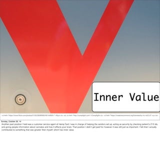 Inner Value 
<a href="https://www.flickr.com/photos/51352360@N00/491448581/">Myxi</a> via <a href="http://compfight.com">Compfight</a> <a href="https://creativecommons.org/licenses/by-nc-nd/2.0/">cc</a> 
Sunday, October 26, 14 
Another past position I held was a customer service agent at Hemp Fest. I was in charge of helping the vendors set up, acting as security by checking patient’s 215 Ids, 
and giving people information about cannabis and how it effects your brain. That position I didn’t get paid for, however it was still just as important. I felt that I actually 
contributed to something that was greater then myself, which has inner value. 
 