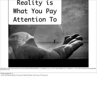 Reality is 
What You Pay 
Attention To 
Photo Credit: <a href="https://www.flickr.com/photos/16230215@N08/4040360452/">h.koppdelaney</a> via <a href="http://compfight.com">Compfight</a> <a href="https://creativecommons.org/licenses/ 
by-nd/2.0/">cc</a> 
Sunday, October 26, 14 
but of the lifelong attempt to acquire it”(Albert Einstein) , My name is Thomas Lear. 
 