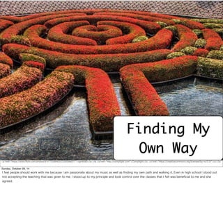 Finding My 
Own Way 
<a href="https://www.flickr.com/photos/9147703@N03/2330598837/">vgm8383</a> via <a href="http://compfight.com">Compfight</a> <a href="https://creativecommons.org/licenses/by-nc/2.0/">cc</a> 
Sunday, October 26, 14 
I feel people should work with me because I am passionate about my music as well as finding my own path and walking it. Even in high school I stood out 
not accepting the teaching that was given to me. I stood up to my principle and took control over the classes that I felt was beneficial to me and she 
agreed. 
 