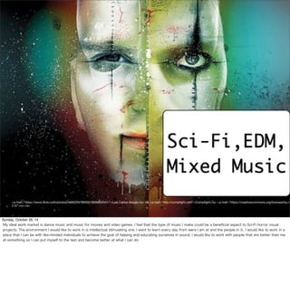 Sci-Fi,EDM, 
Mixed Music 
<a href="https://www.flickr.com/photos/46952347@N00/3826600341/">Luis Carlos Araujo</a> via <a href="http://compfight.com">Compfight</a> <a href="https://creativecommons.org/licenses/by-nc-2.0/">cc</a> 
<a href="https://www.flickr.com/photos/46952347@N00/3826600341/">Luis Carlos Araujo</a> via <a href="http://compfight.com">Compfight</a> <a href="https://creativecommons.org/licenses/by-nc-nd/ 
2.0/">cc</a> 
Sunday, October 26, 14 
My ideal work market is dance music and music for movies and video games. I feel that the type of music I make could be a beneficial aspect to Sci-Fi horror visual 
projects. The environment I would like to work in is intellectual stimulating one. I want to learn every day from were I am at and the people in it.. I would like to work in a 
place that I can be with like-minded individuals to achieve the goal of helping and educating ourselves in sound. I would like to work with people that are better then me 
at something so I can put myself to the test and become better at what I can do 
 