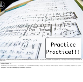 Practice 
Practice!!! 
Photo Credit: <a href="https://www.flickr.com/photos/78845880@N06/9534035145/">spbpda</a> via <a href="http://compfight.com">Compfight</a> <a href="https://creativecommons.org/licenses/by-nd/ 
2.0/">cc</a> 
Sunday, October 26, 14 
On Sundays I would play piano at my church as well as practice the songs that were on my electronic keyboard.Soon I started to have a better ear for sound. I would 
practice for hours because the sounds to me were hypnotizing. 
 