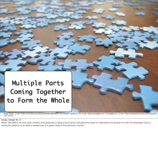 Multiple Parts 
Coming Together 
to Form the Whole 
Photo Credit: <a href="https://www.flickr.com/photos/35468148654@N01/501445202/">jared</a> via <a href="http://compfight.com">Compfight</a> <a href="https://creativecommons.org/licenses/by/ 
2.0/">cc</a> 
Sunday, October 26, 14 
What I feel differs me from other students and graduates is being a hard worker that genuinely wants to understand and develop his craft. An advantage I have is 
having the patience to do what is needed even if it doesn’t help at that particular moment. 
 