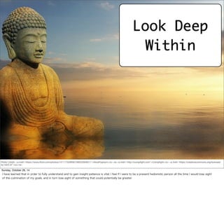 Look Deep 
Within 
Photo Credit: <a href="https://www.flickr.com/photos/14111752@N07/6653284651/">AlicePopkorn</a> via <a href="http://compfight.com">Compfight</a> <a href="https://creativecommons.org/licenses/ 
by-nd/2.0/">cc</a> 
Sunday, October 26, 14 
I have learned that in order to fully understand and to gain insight patience is vital; I feel If I were to be a present hedonistic person all the time I would lose sight 
of the culmination of my goals, and in turn lose sight of something that could potentially be greater. 
 