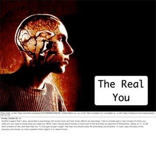 Text 
The Real 
You 
Photo Credit: <a href="https://www.flickr.com/photos/34754790@N00/4006709/">Andrew Mason</a> via <a href="http://compfight.com">Compfight</a> <a href="https://creativecommons.org/licenses/by/ 
2.0/">cc</a> 
Sunday, October 26, 14 
Another subject that I value personally is psychology; the human brain and how music affects are neurology. I feel to actually gain a real concept of whom you 
really are; you need to study what you really are. What I have noticed about humans is that most of the time they are ignorant of themselves, relying on Tv to tell 
them answers of who and what they are. To truly gain proper insight I feel that one should study the brain,body and evolution it could open the eyes of the 
populace and answer so many questions that religion or tv doesn't know. 
 