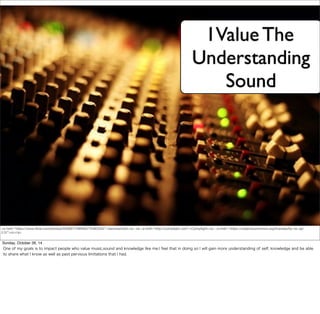 I Value The 
Understanding 
Sound 
<a href="https://www.flickr.com/photos/55569773@N00/75483334/">danmachold</a> via <a href="http://compfight.com">Compfight</a> <a href="https://creativecommons.org/licenses/by-nc-sa/ 
2.0/">cc</a> 
Sunday, October 26, 14 
One of my goals is to impact people who value music,sound and knowledge like me.I feel that in doing so I will gain more understanding of self, knowledge and be able 
to share what I know as well as past pervious limitations that I had. 
 