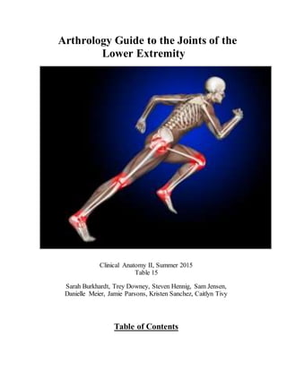 Arthrology Guide to the Joints of the
Lower Extremity
Clinical Anatomy II, Summer 2015
Table 15
Sarah Burkhardt, Trey Downey, Steven Hennig, Sam Jensen,
Danielle Meier, Jamie Parsons, Kristen Sanchez, Caitlyn Tivy
Table of Contents
 