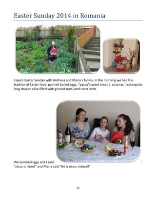 12
Easter Sunday 2014 in Romania
I spent Easter Sunday with Andreea and Maria’s family. In the morning we had the
traditional Easter food: painted boiled eggs, “pasca”(sweet bread ), cozonac (rectangular
long shaped cake filled with ground nuts) and roast lamb.
We knocked eggs and I said: :
“Jesus is risen!” and Maria said:”He is risen, indeed!”
 