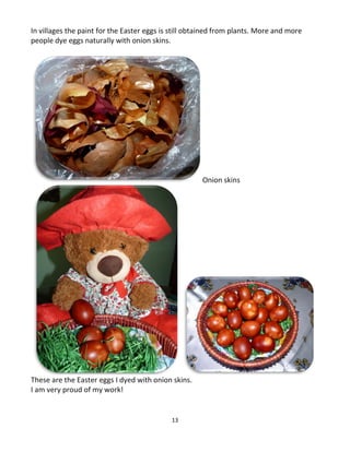 13
In villages the paint for the Easter eggs is still obtained from plants. More and more
people dye eggs naturally with onion skins.
Onion skins
These are the Easter eggs I dyed with onion skins.
I am very proud of my work!
 