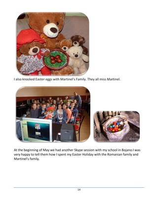 14
I also knocked Easter eggs with Martinel’s Family. They all miss Martinel.
At the beginning of May we had another Skype session with my school in Bojano.I was
very happy to tell them how I spent my Easter Holiday with the Romanian family and
Martinel’s family.
 
