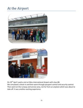 15
At the Airport
On 29th
April I paid a visit at Sibiu International Airport with class 8B.
We simulated a check-in and then went through passport control and security control.
Then went on the runway and service area, not far from an airplane which was about to
take off. It was another exciting experience.
 