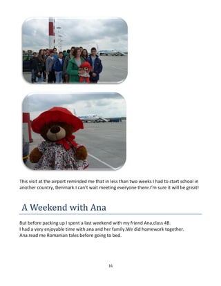 16
This visit at the airport reminded me that in less than two weeks I had to start school in
another country, Denmark.I can’t wait meeting everyone there.I’m sure it will be great!
A Weekend with Ana
But before packing up I spent a last weekend with my friend Ana,class 4B.
I had a very enjoyable time with ana and her family.We did homework together.
Ana read me Romanian tales before going to bed.
 