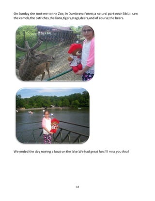 18
On Sunday she took me to the Zoo, in Dumbrava Forest,a natural park near Sibiu.I saw
the camels,the ostriches,the lions,tigers,stags,deers,and of course,the bears.
We ended the day rowing a boat on the lake.We had great fun.I’ll miss you Ana!
 