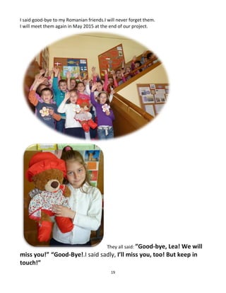 19
I said good-bye to my Romanian friends.I will never forget them.
I will meet them again in May 2015 at the end of our project.
They all said: ”Good-bye, Lea! We will
miss you!” “Good-Bye!.I said sadly, I’ll miss you, too! But keep in
touch!”
 
