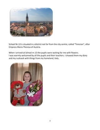 3
School Nr.13 is situated in a district not far from the city centre, called “Terezian”, after
Empress Maria Theresa of Austria.
When I arrived at School nr.13 the pupils were waiting for me with flowers.
I was warmly welcomed by all the pupils and their teachers. I showed them my diary
and my rucksack with things from my homeland, Italy.
 